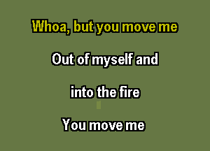 Whoa, but you move me

Out of myself and
into the Fire

You move me