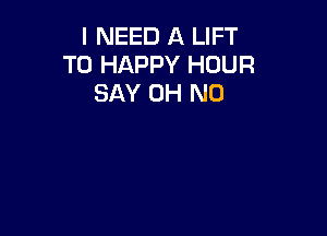 I NEED A LIFT
T0 HAPPY HOUR
SAY OH NO