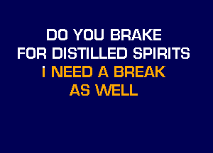 DO YOU BRAKE
FOR DISTILLED SPIRITS
I NEED A BREAK
AS WELL