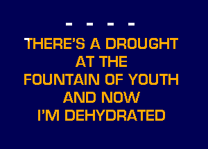 THERES A DROUGHT
AT THE
FOUNTAIN 0F YOUTH
AND NOW
I'M DEHYDFIATED