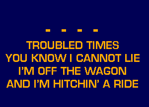 TROUBLED TIMES
YOU KNOWI CANNOT LIE
I'M OFF THE WAGON
AND I'M HITCHIN' A RIDE