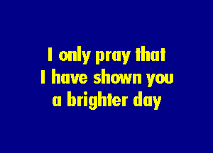 I only pray Ihui

l have shown you
a brighter day