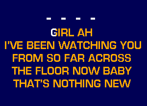 GIRL AH
I'VE BEEN WATCHING YOU
FROM SO FAR ACROSS
THE FLOOR NOW BABY
THAT'S NOTHING NEW