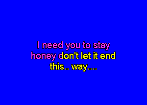 I need you to stay

honey don't let it end
this.. way....
