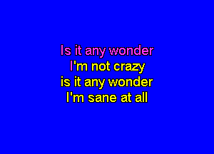 Is it any wonder
I'm not crazy

is it any wonder
I'm sane at all