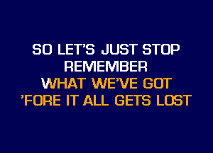 SO LET'S JUST STOP
REMEMBER
WHAT WE'VE GOT
'FORE IT ALL GETS LOST