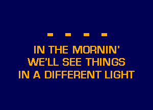 IN THE MORNIN'
WE'LL SEE THINGS

IN A DIFFERENT LIGHT