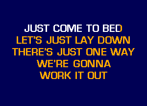 JUST COME TO BED
LET'S JUST LAY DOWN
THERE'S JUST ONE WAY
WE'RE GONNA
WORK IT OUT