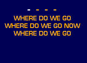 WHERE DO WE GO
WHERE DO WE GO NOW
WHERE DO WE GO