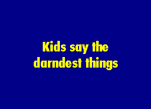 Kids say the

dumdesl things