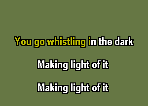 You go whistling in the dark

Making light of it

Making light of it