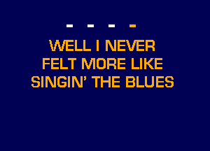 WELL I NEVER
FELT MORE LIKE
SINGIN' THE BLUES