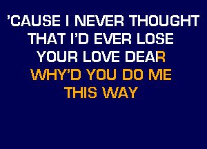 'CAUSE I NEVER THOUGHT
THAT I'D EVER LOSE
YOUR LOVE DEAR
VVHY'D YOU DO ME
THIS WAY