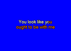 You look like you

ought to be with me