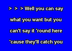 .3 to t' Well you can say
what you want but you

can't say it 'round here

'cause they'll catch you