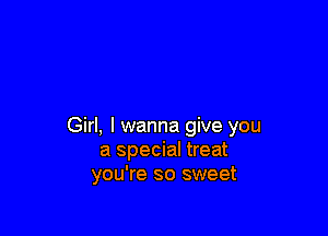 Girl, I wanna give you
a special treat
you're so sweet