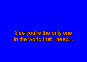 See you're the only one
in the world that I need...