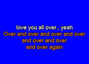love you all over.. yeah

Over and over and over and over
and over and over
and over again