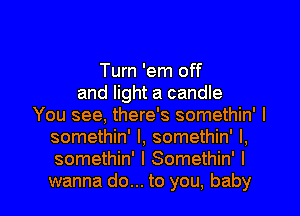 Turn 'em off
and light a candle
You see, there's somethin' I
somethin' l, somethin' l,
somethin' l Somethin' I

wanna do... to you, baby I