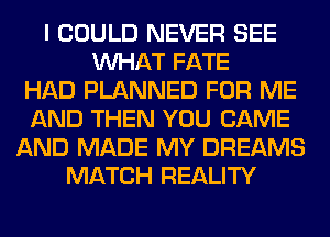 I COULD NEVER SEE
WHAT FATE
HAD PLANNED FOR ME
AND THEN YOU CAME
AND MADE MY DREAMS
MATCH REALITY