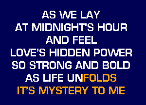 AS WE LAY
AT MIDNIGHTS HOUR
AND FEEL
LOVE'S HIDDEN POWER
SO STRONG AND BOLD
AS LIFE UNFOLDS
ITS MYSTERY TO ME