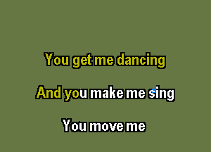 You get me dancing

And you make me sing

You move me