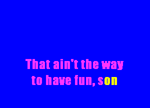 That ain't the wax!
to have tun, son