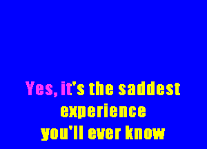 Yes, it's the saddest
ennerience
you'll ever know