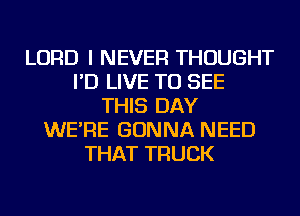 LORD I NEVER THOUGHT
I'D LIVE TO SEE
THIS DAY
WE'RE GONNA NEED
THAT TRUCK