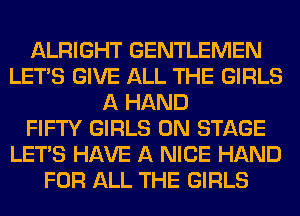 ALRIGHT GENTLEMEN
LET'S GIVE ALL THE GIRLS
A HAND
FIFTY GIRLS ON STAGE
LET'S HAVE A NICE HAND
FOR ALL THE GIRLS