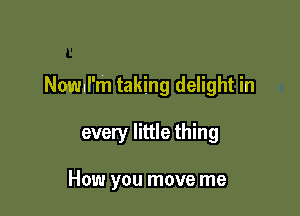 Nowul'm taking delight in

every little thing

How you move me