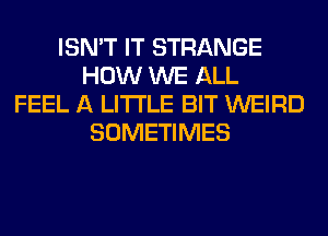 ISN'T IT STRANGE
HOW WE ALL
FEEL A LITTLE BIT WEIRD
SOMETIMES
