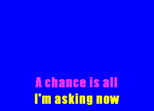 A chance is all
I'm asking now