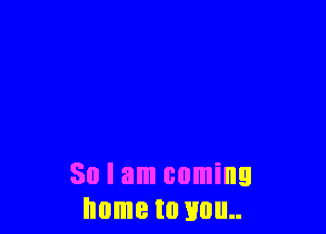 So I am coming
home to you