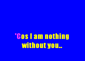 'cos I am nothing
withouwou