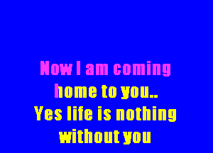 Howl am coming

home to you
Ves life is nothing
withouwou