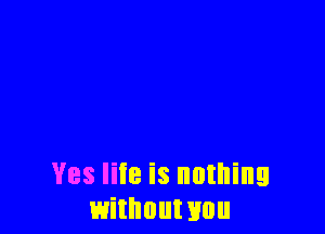Yes liie is nothing
withouwou