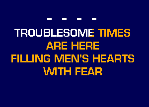 TROUBLESOME TIMES
ARE HERE
FILLING MEN'S HEARTS
WITH FEAR