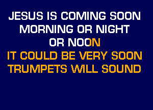 JESUS IS COMING SOON
MORNING 0R NIGHT
0R NOON
IT COULD BE VERY SOON
TRUMPETS WILL SOUND