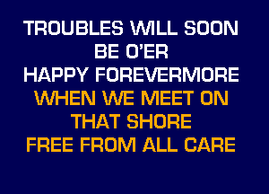 TROUBLES WILL SOON
BE O'ER
HAPPY FOREVERMORE
WHEN WE MEET ON
THAT SHORE
FREE FROM ALL CARE