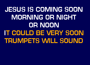 JESUS IS COMING SOON
MORNING 0R NIGHT
0R NOON
IT COULD BE VERY SOON
TRUMPETS WILL SOUND