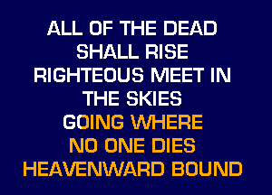 ALL OF THE DEAD
SHALL RISE
RIGHTEOUS MEET IN
THE SKIES
GOING WHERE
NO ONE DIES
HEAVENWARD BOUND