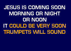 JESUS IS COMING SOON
MORNING 0R NIGHT
0R NOON
IT COULD BE VERY SOON
TRUMPETS WILL SOUND