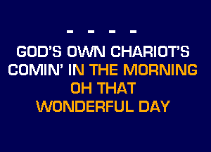GOD'S OWN CHARIOTS
COMIM IN THE MORNING
0H THAT
WONDERFUL DAY