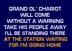 GRAND OL' CHARIOT
WILL COME
WITHOUT A WARNING

TAKE HIS PEOPLE AWAY

I'LL BE STANDING THERE

AT THE STATION WAITING
FOR I'M GOING HOME
