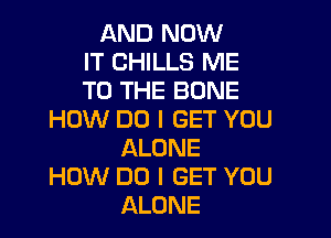 AND NOW
IT CHILLS ME
TO THE BONE

HOW DO I GET YOU
ALONE

HOW DO I GET YOU
ALONE