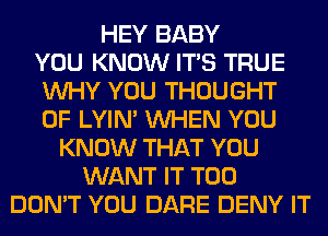 HEY BABY
YOU KNOW ITS TRUE
WHY YOU THOUGHT
0F LYIN' WHEN YOU
KNOW THAT YOU
WANT IT T00
DON'T YOU DARE DENY IT