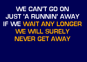 WE CAN'T GO ON
JUST 'A RUNNIN' AWAY
IF WE WAIT ANY LONGER
WE WILL SURELY
NEVER GET AWAY