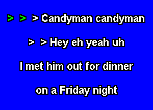 ta t) Candyman candyman

7-. Hey eh yeah uh
I met him out for dinner

on a Friday night