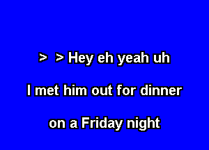 Hey eh yeah uh

I met him out for dinner

on a Friday night